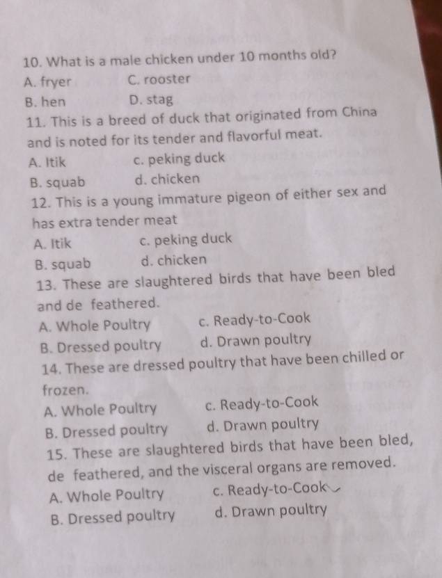 What is a male chicken under 10 months old?
A. fryer C. rooster
B. hen D. stag
11. This is a breed of duck that originated from China
and is noted for its tender and flavorful meat.
A. Itik c. peking duck
B. squab d. chicken
12. This is a young immature pigeon of either sex and
has extra tender meat
A. Itik c. peking duck
B. squab d. chicken
13. These are slaughtered birds that have been bled
and de feathered.
A. Whole Poultry c. Ready-to-Cook
B. Dressed poultry d. Drawn poultry
14. These are dressed poultry that have been chilled or
frozen.
A. Whole Poultry c. Ready-to-Cook
B. Dressed poultry d. Drawn poultry
15. These are slaughtered birds that have been bled,
de feathered, and the visceral organs are removed.
A. Whole Poultry c. Ready-to-Cook
B. Dressed poultry d. Drawn poultry