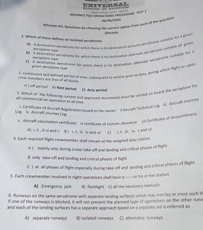 UNIVERSAL
SCHOOL OF AViATION
U ading your caree 
ADVANCE FDX OPERATIONS PROCEDURE TEST 1
06/06/2024
Attempt ALL Questions by choosing the correct option from each of the question
20marks
1. Which of these defines an Isolated aerodrome.
A) A destination aerodrome for which there is no destination enroute aerodrome suitable for a given
B) A destination aerodrome for which there is no destination alternate aerodrome suitable all given
aeroplane type
C) A destination aerodrome for which there is no destination alternate aerodrome suitable for a
aeroplane type
given aeroplane type
2. continuous and defined period of time, subsequent to and/or prior to duty, during which flight or cabin
crew members are free of all duties
A ) off period B) Rest period C) duty period
3. Which of the following current and approved documents must be carried on board the aeroplane for
all commercial air operation at all time
i. Certificate of Aircraft Registration issued to the owner." ii Aircraft Technical Log iii. Aircraft Journey
Log. Iv. Aircraft Journey Log.
v. Aircraft vaccination certificate . vi certificate of custom clearance vii Certificate of Airworthiness
A) i, ii , iii vi and v B ) i, ii , iii iv and vii C) i, ii , iii, iv, v and vii
4. Each required flight crewmember shall remain at the assigned duty station
A ) mainly only during cruise take-off and landing and critical phases of flight
B only take-off and landing and critical phases of flight
C ) at all phases of flight especially during take-off and landing and critical phases of flight
5. Each crewmember involved in night operations shall have a ------at his or her station
A) Emergency jack B) flashlight C) all the necessary manuals
6. Runways on the same aerodrome with separate landing surfaces which may overlay or cross such th
if one of the runways is blocked, it will not prevent the planned type of operations on the other runw
and each of the landing surfaces has a separate approach based on a separate aid is referred as
A) separate runways B) isolated runways C) alternates runways