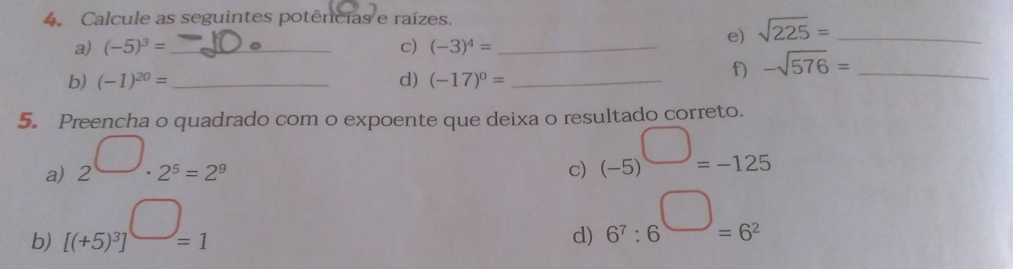 Calcule as seguintes potências e raízes. 
a) (-5)^3= _ c) (-3)^4= _ 
e) sqrt(225)= _ 
b) (-1)^20= _ d) (-17)^0= _ 
f) -sqrt(576)= _ 
5. Preencha o quadrado com o expoente que deixa o resultado correto. 
a) 2^(□)· 2^5=2^9
c) (-5)^□ =-125
b) [(+5)^3]^□ =1
d) 6^7:6^(□)=6^2