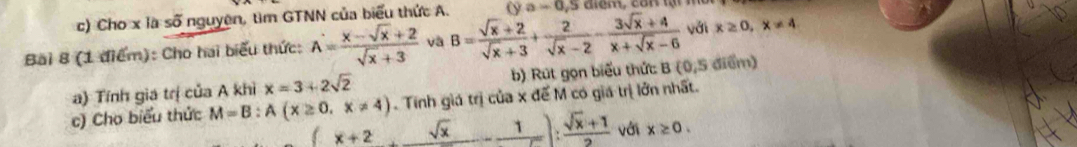 Cho x là số nguyên, tìm GTNN của biểu thức A. (ya-0,5
Bai 8 (1 điểm): Cho hai biểu thức: A= (x-sqrt(x)+2)/sqrt(x)+3  và B= (sqrt(x)+2)/sqrt(x)+3 + 2/sqrt(x)-2 - (3sqrt(x)+4)/x+sqrt(x)-6  với x≥ 0,x!= 4
a) Tính gia trị của A khì x=3+2sqrt(2) b) Rút gọn biểu thức: B(0,5 điểm) 
c) Cho biểu thức M=B:A(x≥ 0,x!= 4) Tính giá trị của x đế M có giá trị lởn nhất.
x+2 | sqrt(x)- 1/sqrt(x) ): (sqrt(x)+1)/2  với x≥ 0.