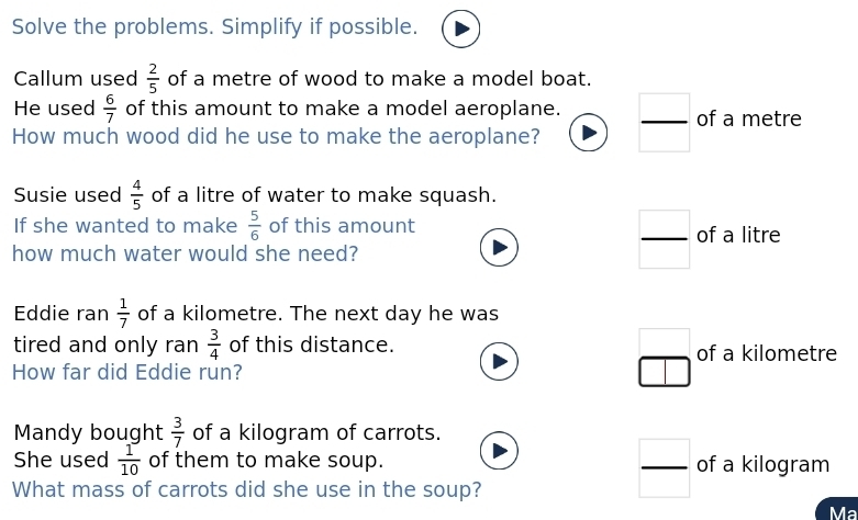 Solve the problems. Simplify if possible.
Callum used  2/5  of a metre of wood to make a model boat.
He used  6/7  of this amount to make a model aeroplane.
How much wood did he use to make the aeroplane?  □ /□   of a metre
Susie used  4/5  of a litre of water to make squash.
If she wanted to make  5/6  of this amount of a litre
how much water would she need?
 □ /□  
Eddie ran  1/7  of a kilometre. The next day he was
□ 
tired and only ran  3/4  of this distance. of a kilometre
How far did Eddie run?
Mandy bought  3/7  of a kilogram of carrots.
She used  1/10  of them to make soup. of a kilogram
What mass of carrots did she use in the soup?
 □ /□  
Ma