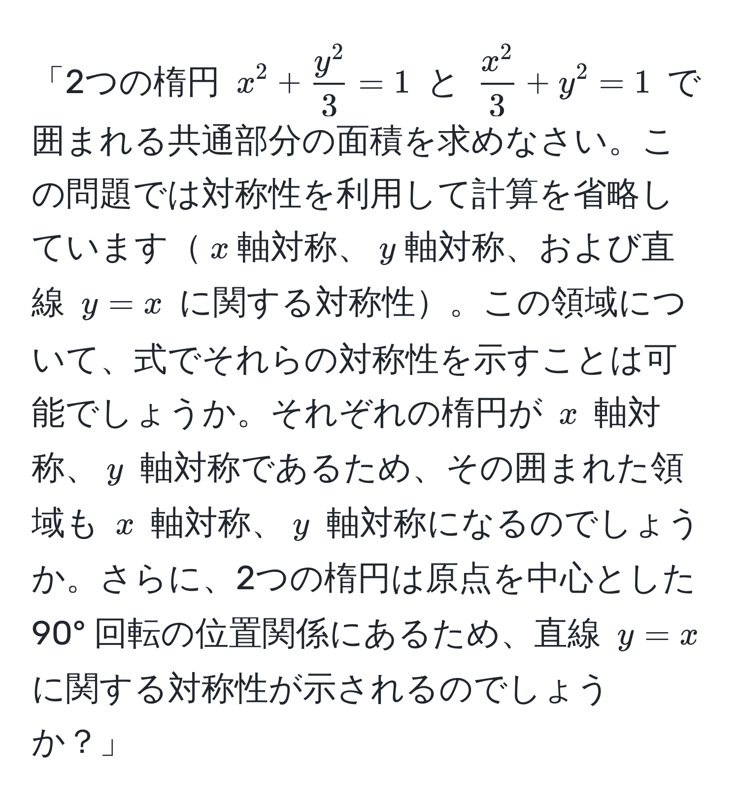 「2つの楕円 $x^(2 + fracy^2)3 = 1$ と $fracx^23 + y^2 = 1$ で囲まれる共通部分の面積を求めなさい。この問題では対称性を利用して計算を省略しています$x$軸対称、$y$軸対称、および直線 $y = x$ に関する対称性。この領域について、式でそれらの対称性を示すことは可能でしょうか。それぞれの楕円が $x$ 軸対称、$y$ 軸対称であるため、その囲まれた領域も $x$ 軸対称、$y$ 軸対称になるのでしょうか。さらに、2つの楕円は原点を中心とした 90° 回転の位置関係にあるため、直線 $y = x$ に関する対称性が示されるのでしょうか？」