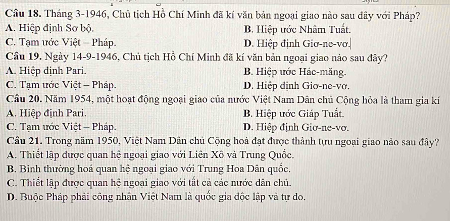 Tháng 3-1946, Chủ tịch Hồ Chí Minh đã kí văn bản ngoại giao nào sau đây với Pháp?
A. Hiệp định Sơ bộ. B. Hiệp ước Nhâm Tuất.
C. Tạm ước Việt - Pháp. D. Hiệp định Giơ-ne-vơ.|
Câu 19. Ngày 14-9-1946, Chủ tịch Hồ Chí Minh đã kí văn bản ngoại giao nào sau đây?
A. Hiệp định Pari. B. Hiệp ước Hác-măng.
C. Tạm ước Việt - Pháp. D. Hiệp định Giơ-ne-vơ.
Câu 20. Năm 1954, một hoạt động ngoại giao của nước Việt Nam Dân chủ Cộng hòa là tham gia kí
A. Hiệp định Pari. B. Hiệp ước Giáp Tuất.
C. Tạm ước Việt - Pháp. D. Hiệp định Giơ-ne-vơ.
Câu 21. Trong năm 1950, Việt Nam Dân chủ Cộng hoà đạt được thành tựu ngoại giao nào sau đây?
A. Thiết lập được quan hệ ngoại giao với Liên Xô và Trung Quốc.
B. Bình thường hoá quan hệ ngoại giao với Trung Hoa Dân quốc.
C. Thiết lập được quan hệ ngoại giao với tất cả các nước dân chủ.
D. Buộc Pháp phải công nhận Việt Nam là quốc gia độc lập và tự do.