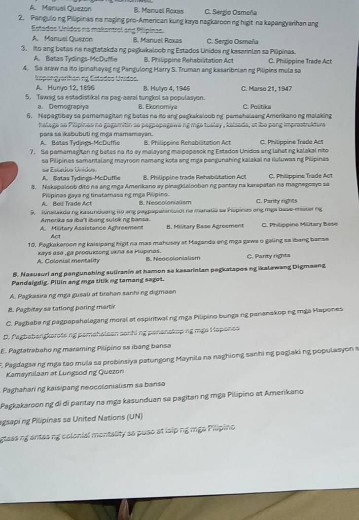 A. Manuel Quezon B. Manuel Roxas C. Sergio Osmeña
2. Pangulong Pilipinas na naging pro-American kung kaya nagkaroon ng higit na kapangyarihan ang
Estados Unidos na makantrel ang Pilipinas.
A. Manuel Quezon B. Manuel Roxas C. Sergio Osmeña
3. Ito ang batas na nagtatakda ng pagkakaloob ng Estados Unidos ng kasarinlan sa Pilipinas.
A. Batas Tydings-McDuffie B. Philippine Rehabilitation Act C. Philippine Trade Act
4, Sa araw na ito ipinahayag ng Pangulong Harry S. Truman ang kasaribnlan ng Pilipins mula sa
kapangyarihanng Estados Unidos.
A. Hunyo 12, 1896 B. Hulyo 4, 1946 C. Marso 21, 1947
5. Tawag sa estadistikal na pag-aaral tungkol sa populasyon.
a. Demograpiya B. Ekonomiya C. Politika
6. Napagtibay sa pamamagitan ng batas na ito ang pagkakaloob ng pamahalaang Amerikano ng malaking
halaga ao Pilipinas na gagamitin sa pagpapagawa ng mga tualay , kalsada, at iba pang imprastruktura
para sa ikabubuti ng mga mamamayan.
A. Batas Tydings-McDuffie B. Philippine Rehabilitation Act C. Philippine Trade Act
7. Sa pamamagitan ng batas na ito ay malayang maipapasok ng Estados Unidos ang lahat ng kalakal nito
sa Pilipinas samantalang mayroon namang kota ang mga pangunahing kalakal na iluluwas ng Pilipinas
sa Estados Unidos.
A. Batas Tydings-McDuffie B. Philippine trade Rehabilitation Act C. Philippine Trade Act
8. Nakapaloob dito na ang mga Amerikano ay pinagklalooban ng pantay na karapatan na magnegosyo sa
Pilipinas gaya ng tinatamasa ng mga Pilipino.
A. Bell Trade Act B. Neocolonialism C. Parity rights
5. itinatakda ng kasunduang ito ang pagpapahintulot na manatili sa Pilipinas ang mga base-militar ng
Amerika sa iba't ibang sulok ng bansa.
A. Military Assistance Aghreement B. Military Base Agreement C. Philippine Military Base
Act
10. Pagkakaroon ng kaisipang higit na mas mahusay at Maganda ang mga gawa o galing sa ibang bansa
kays asa ,ga produxtong ukna sa Mupinas.
A. Colonial mentality B. Neocolonialism C. Parity rights
B. Nasusuri ang pangunahing suliranin at hamon sa kasarinlan pagkatapos ng ikalawang Digmaang
Pandaigdig. Piliin ang mga titik ng tamang sagot.
A. Pagkasira ng mga gusali at tirahan sanhi ng digmaan
B. Pagbitay sa tatlong paring martir
C. Pagbaba ng pagpapahalagang moral at espiritwal ng mga Pilipino bunga ng pananakop ng mga Hapones
D. Pagbabangkarota ng pamahalaan sanhi ng pananakop ng mga Hapones
E. Pagtatrabaho ng maraming Pilipino sa ibang bansa
F. Pagdagsa ng mga tao mula sa probinsiya patungong Maynila na naghiong sanhi ng paglaki ng populasyon s
Kamaynilaan at Lungsod ng Quezon
Paghahari ng kaisipang neocolonialism sa bansa
Pagkakaroon ng di di pantay na mga kasunduan sa pagitan ng mga Pilipino at Amerikano
agsapi ng Pilipinas sa United Nations (UN)
glaas ng antas ng colonial mentality sa puso at lsip ng mga Pilipino