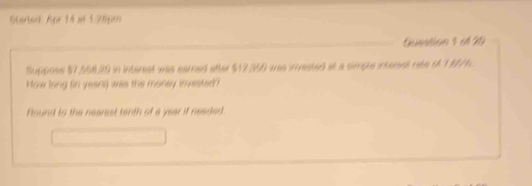 Started: Apr 14 al 1 28pm 
Guntion 4 e 29 
Suppose $7,558,29 in interest was eamed atter $12,250 was inested at a simple intenet nte of 1,857. 
How long (in yeans) was the money invested ? 
Found to the nearest tenth of a year if needed.