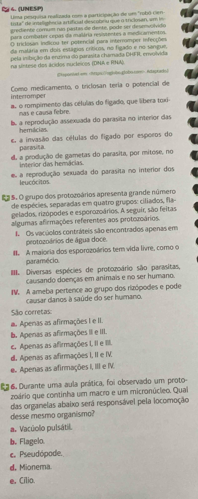 (UNESP)
Uma pesquisa realizada com a participação de um "robô cien-
tista" de inteligência artificial descobriu que o triclosan, um in-
grediente comum nas pastas de dente, pode ser desenvolvido
para combater cepas da malária resistentes a medicamentos.
O triclosan indicou ter potencial para interromper infecções
da malária em dois estágios críticos, no figado e no sangue,
pela inibição da enzima do parasita chamada DHFR, envolvida
na síntese dos ácidos nucleicos (DNA e RNA).
(Disponivel em:. Adaptado.)
Como medicamento, o triclosan teria o potencial de
interromper
as o rompimento das células do fígado, que libera toxi-
nas e causa febre.
b. a reprodução assexuada do parasita no interior das
hemácias.
c. a invasão das células do fígado por esporos do
parasita.
de a produção de gametas do parasita, por mitose, no
interior das hemácías.
e a reprodução sexuada do parasita no interíor dos
leucócitos.
*5 5. O grupo dos protozoários apresenta grande número
de espécies, separadas em quatro grupos: ciliados, fla-
gelados, rizópodes e esporozoários. A seguir, são feitas
algumas afirmações referentes aos protozoários.
I Os vacúolos contráteis são encontrados apenas em
protozoários de água doce.
A maioria dos esporozoários tem vida livre, como o
paramécio.
Diversas espécies de protozoário são parasitas,
causando doenças em animais e no ser humano.
IV. A ameba pertence ao grupo dos rizópodes e pode
causar danos à saúde do ser humano.
São corretas:
a. Apenas as afirmações I e II.
b. Apenas as afirmações II e III.
c. Apenas as afirmações I, II e III.
d. Apenas as afirmações I, II e IV.
e. Apenas as afirmações I, III e IV.
16. Durante uma aula prática, foi observado um proto-
zoário que continha um macro e um micronúcleo. Qual
das organelas abaixo será responsável pela locomoção
desse mesmo organismo?
a. Vacúolo pulsátil.
b. Flagelo.
c. Pseudópode.
d. Mionema.
e. Cílio.