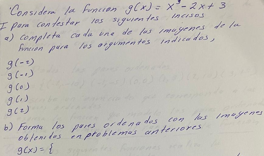 Considera la funcion g(x)=x^3-2x+3
F para confestar l0s siquientes incisos 
a) completa cada one de lus imagenes do la 
funcion pura los orgumentos indicados,
g(-2)
g(-1)
g(0)
g(1)
g(z)
b) Forma l0s pares ordenados con las imugenes 
obfenidus enproblemas anterlores
g(x)=