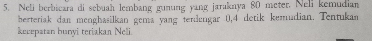 Neli berbicara di sebuah lembang gunung yang jaraknya 80 meter. Neli kemudian 
berteriak dan menghasilkan gema yang terdengar 0, 4 detik kemudian. Tentukan 
kecepatan bunyi teriakan Neli.