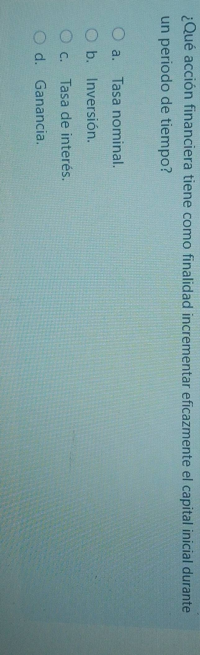 ¿Qué acción financiera tiene como finalidad incrementar eficazmente el capital inicial durante
un periodo de tiempo?
a. Tasa nominal.
b. Inversión.
c. Tasa de interés.
d. Ganancia.