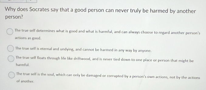 Why does Socrates say that a good person can never truly be harmed by another
person?
The true self determines what is good and what is harmful, and can always choose to regard another person's
actions as good.
The true self is eternal and undying, and cannot be harmed in any way by anyone.
The true self floats through life like driftwood, and is never tied down to one place or person that might be
harmful.
The true self is the soul, which can only be damaged or corrupted by a person's own actions, not by the actions
of another.