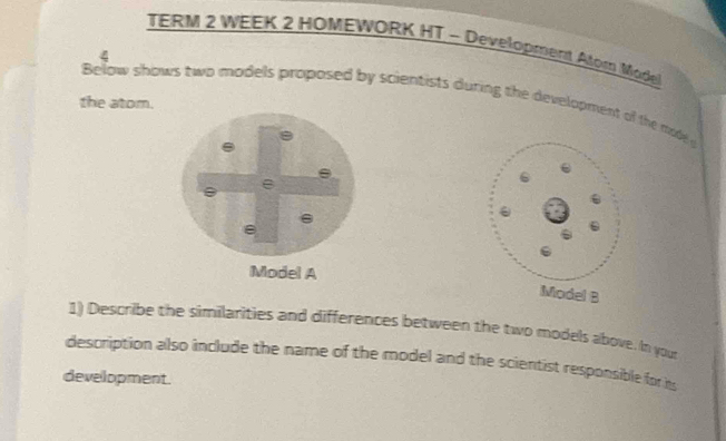 TERM 2 WEEK 2 HOMEWORK HT - Development Atom Madel 
4 
Below shows two models proposed by scientists during the development of the mode 
the atom. 
1) Describe the similarities and differences between the two models above. In you 
description also include the name of the model and the scientist responsible for i 
development.