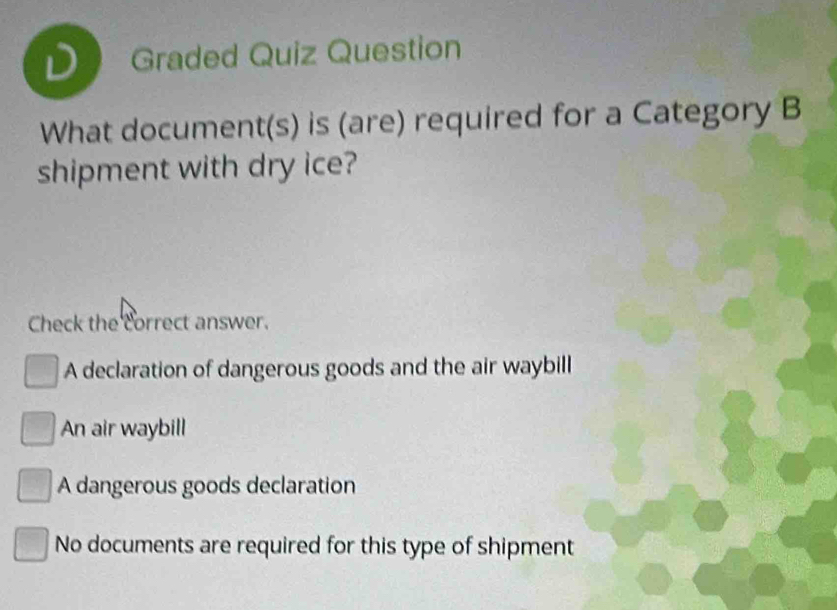 Graded Quiz Question
What document(s) is (are) required for a Category B
shipment with dry ice?
Check the correct answer.
A declaration of dangerous goods and the air waybill
An air waybill
A dangerous goods declaration
No documents are required for this type of shipment