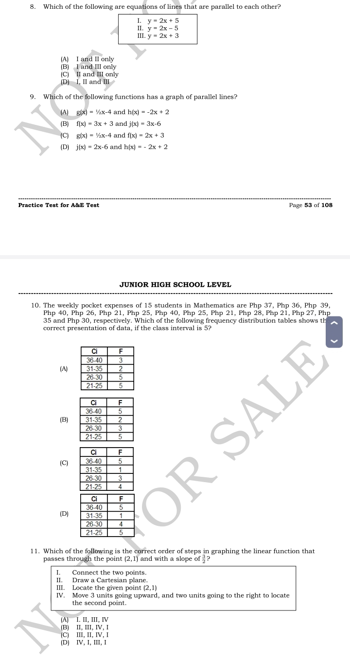 Which of the following are equations of lines that are parallel to each other?
y=2x+5
: y=2x-5
III. y=2x+3
(A) I and II only
(B) I and III only
(C) II and III only
(D) I, II and III
9. Which of the following functions has a graph of parallel lines?
(A) g(x)=1/2x-4 and h(x)=-2x+2
(B) f(x)=3x+3 and j(x)=3x-6
(C) g(x)=1/2x-4 and f(x)=2x+3
(D) j(x)=2x-6 and h(x)=-2x+2
Practice Test for A&E Test Page 53 of 108
JUNIOR HIGH SCHOOL LEVEL
10. The weekly pocket expenses of 15 students in Mathematics are Php 37, Php 36, Php 39,
Php 40, Php 26, Php 21, Php 25, Php 40, Php 25, Php 21, Php 28, Php 21, Php 27, Php
35 and Php 30, respectively. Which of the following frequency distribution tables shows th
correct presentation of data, if the class interval is 5?
(A)
(B)
(C)
(D)
11. Which of the following is the correct order of steps in graphing the linear function that
passes through the point (2,1) and with a slope of  3/2  ?
I. Connect the two points.
II. Draw a Cartesian plane
III. Locate the given point (2,1)
IV. Move 3 units going upward, and two units going to the right to locate
the second point.
(A) I. II, III, IV
(B)II、II、IV、Ⅰ
(C) III, II, IV, I
(D) IV, I, III, I