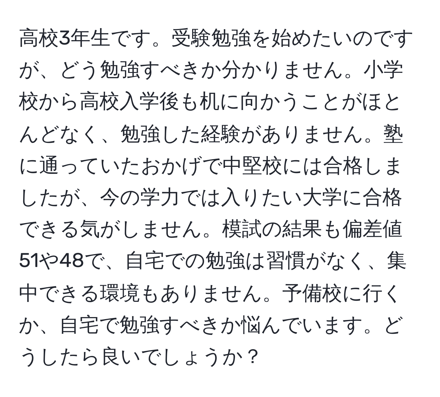 高校3年生です。受験勉強を始めたいのですが、どう勉強すべきか分かりません。小学校から高校入学後も机に向かうことがほとんどなく、勉強した経験がありません。塾に通っていたおかげで中堅校には合格しましたが、今の学力では入りたい大学に合格できる気がしません。模試の結果も偏差値51や48で、自宅での勉強は習慣がなく、集中できる環境もありません。予備校に行くか、自宅で勉強すべきか悩んでいます。どうしたら良いでしょうか？