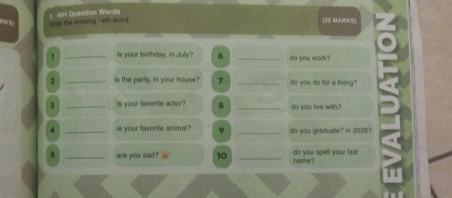 WH Question Words 
RKS) Write the missing --wh word. (20 MARKS) 
1 _is your birthday, in July? 6_ 
do you work? 
2 _is the party, in your house? 7 _do you do for a living? 
3 _is your favorite actor? 
8 _do you live with? 
4 _is your favorite animal? 9 _do you graduate? in 2026? 
5 _are you sad? 10 _do you spell your last 
name?