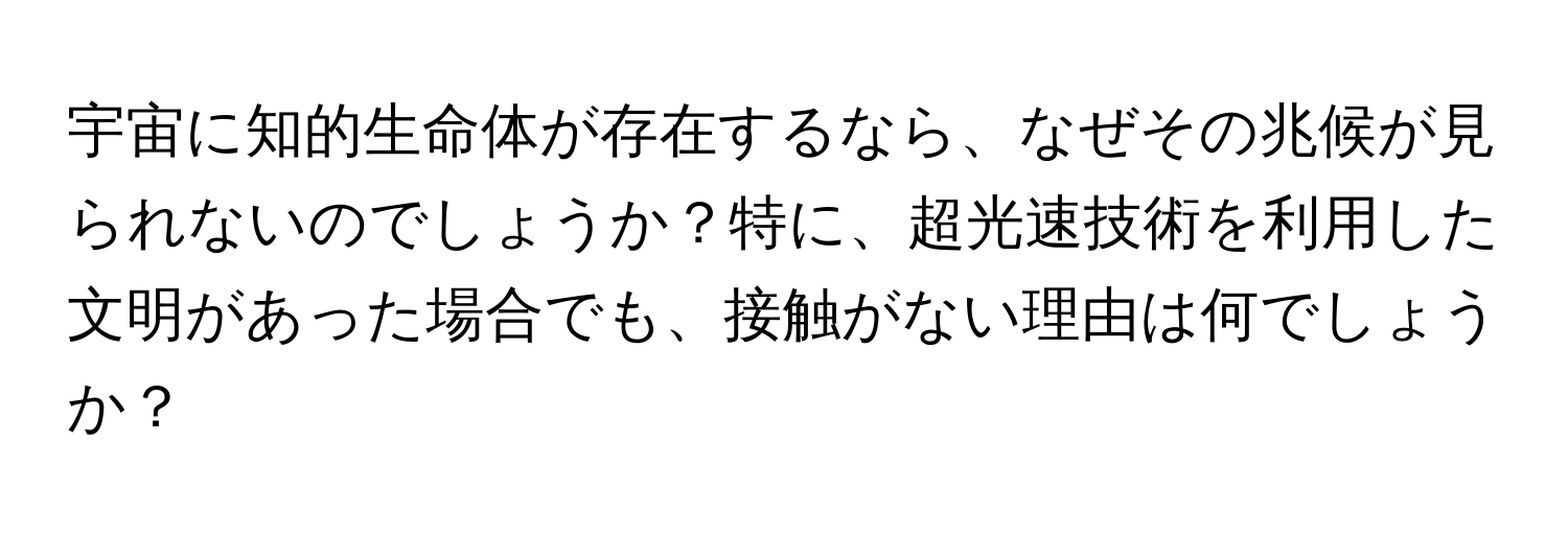 宇宙に知的生命体が存在するなら、なぜその兆候が見られないのでしょうか？特に、超光速技術を利用した文明があった場合でも、接触がない理由は何でしょうか？