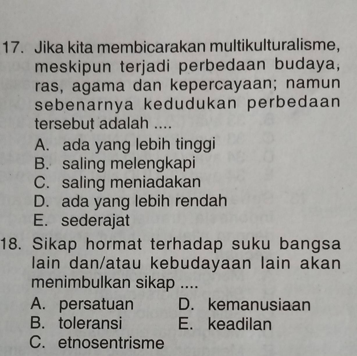 Jika kita membicarakan multikulturalisme，
meskipun terjadi perbedaan budaya;
ras, agama dan kepercayaan; namun
sebenarnya kedudukan perbedaan
tersebut adalah ....
A. ada yang lebih tinggi
B. saling melengkapi
C. saling meniadakan
D. ada yang lebih rendah
E. sederajat
18. Sikap hormat terhadap suku bangsa
lain dan/atau kebudayaan lain akan
menimbulkan sikap ....
A. persatuan D. kemanusiaan
B. toleransi E. keadilan
C. etnosentrisme