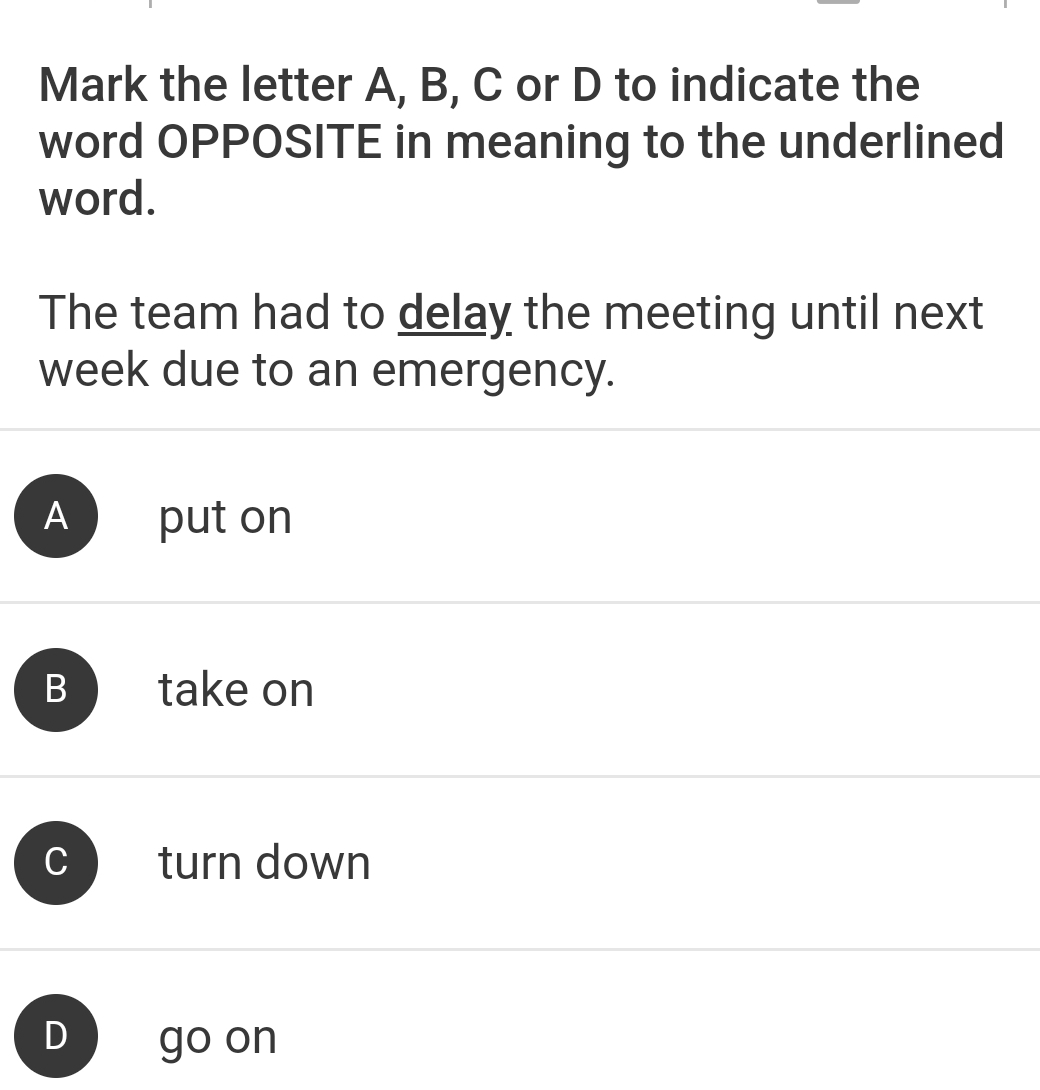 Mark the letter A, B, C or D to indicate the
word OPPOSITE in meaning to the underlined
word.
The team had to delay the meeting until next
week due to an emergency.
A put on
B take on
C turn down
D go on