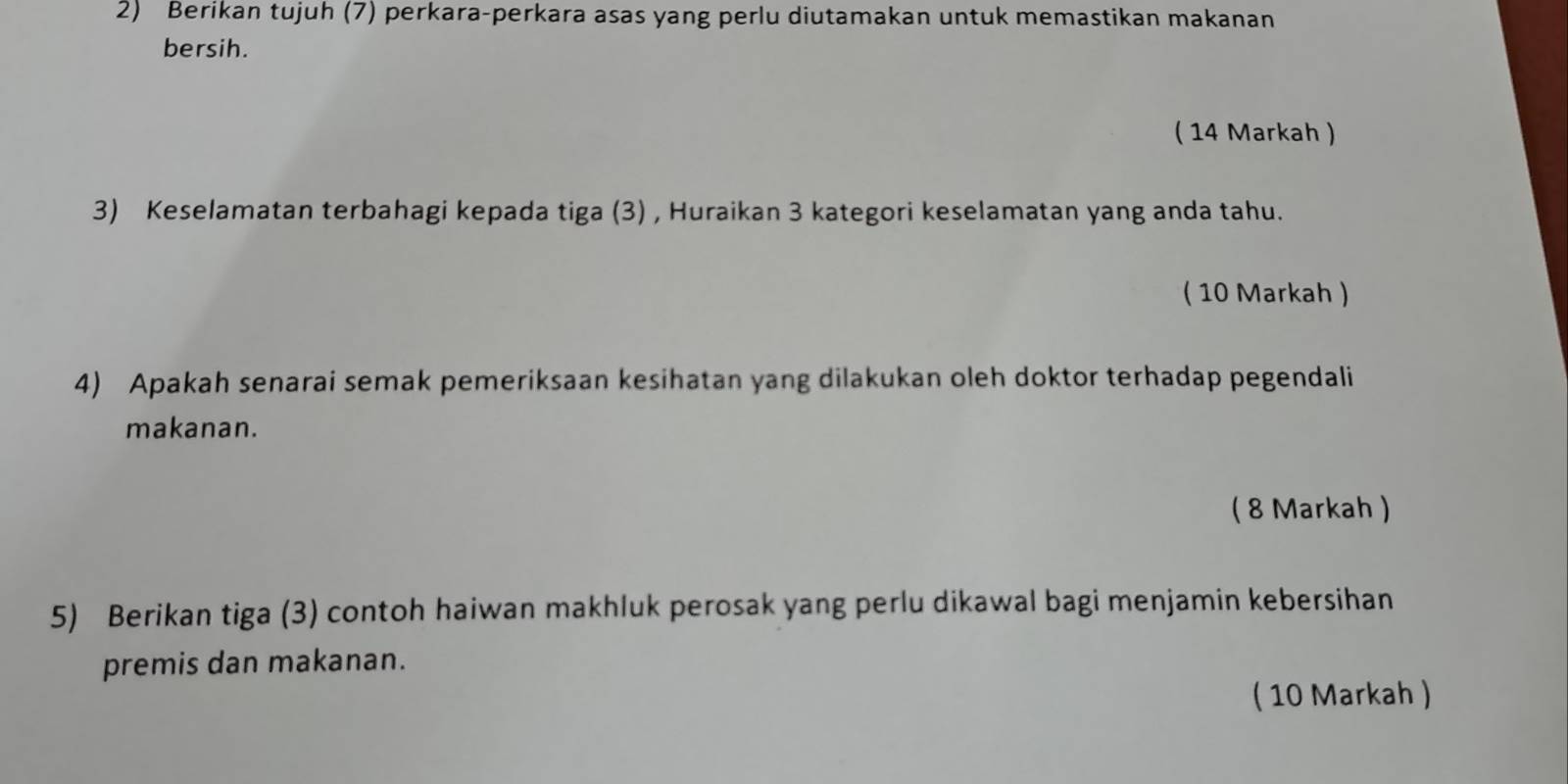 Berikan tujuh (7) perkara-perkara asas yang perlu diutamakan untuk memastikan makanan 
bersih. 
( 14 Markah ) 
3) Keselamatan terbahagi kepada tiga (3) , Huraikan 3 kategori keselamatan yang anda tahu. 
( 10 Markah ) 
4) Apakah senarai semak pemeriksaan kesihatan yang dilakukan oleh doktor terhadap pegendali 
makanan. 
( 8 Markah ) 
5) Berikan tiga (3) contoh haiwan makhluk perosak yang perlu dikawal bagi menjamin kebersihan 
premis dan makanan. 
( 10 Markah )