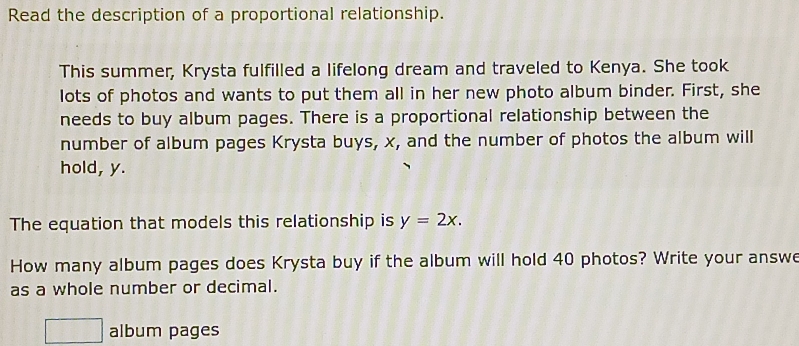 Read the description of a proportional relationship. 
This summer, Krysta fulfilled a lifelong dream and traveled to Kenya. She took 
lots of photos and wants to put them all in her new photo album binder. First, she 
needs to buy album pages. There is a proportional relationship between the 
number of album pages Krysta buys, x, and the number of photos the album will 
hold, y. 
The equation that models this relationship is y=2x. 
How many album pages does Krysta buy if the album will hold 40 photos? Write your answe 
as a whole number or decimal. 
□ album pages