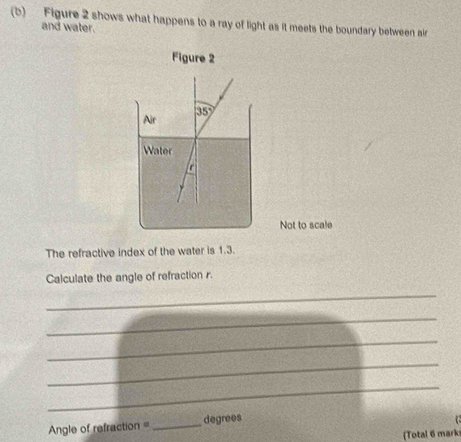 Figure 2 shows what happens to a ray of light as it meets the boundary between air 
and water. 
Figure 2 
Air 35°
Water 
r 
Not to scale 
The refractive index of the water is 1.3. 
Calculate the angle of refraction r. 
_ 
_ 
_ 
_ 
_
Angle of refraction =_  degrees

(Total 6 marks