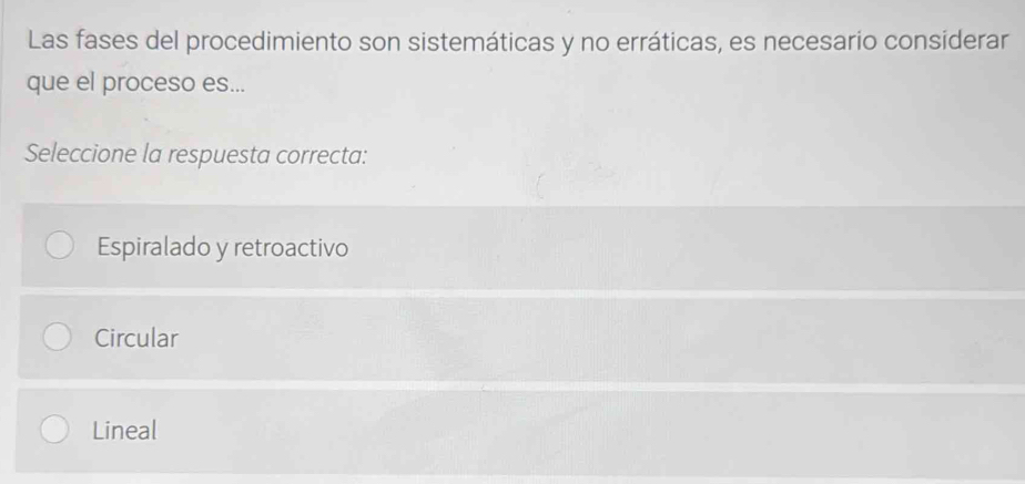 Las fases del procedimiento son sistemáticas y no erráticas, es necesario considerar
que el proceso es...
Seleccione la respuesta correcta:
Espiralado y retroactivo
Circular
Lineal