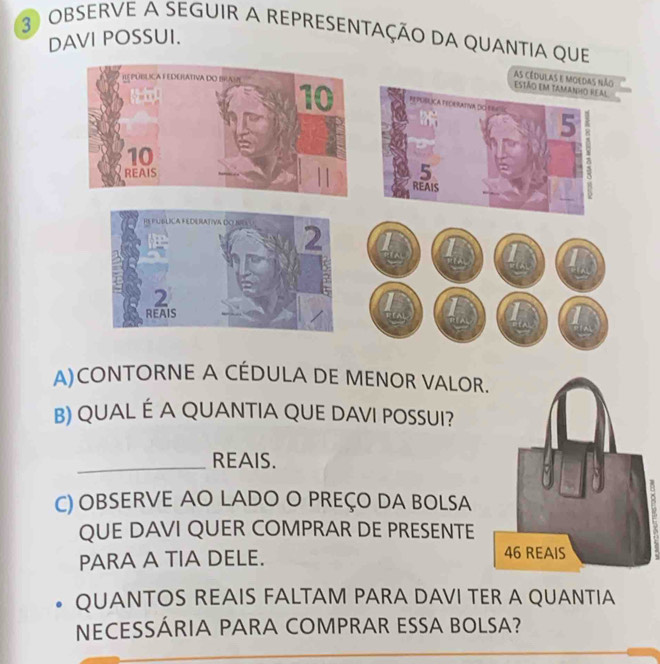 OBSERVE A SEGUIR A REPRESENTAÇÃO DA QUANTIA QUE 
DAVI POSSUI. 
as cédulas e moedas não 
estão em tamanho real
5
5
REAIS
1
If 
A)CONTORNE A CÉDULA DE MENOR VALOR 
B) QUAL É A QUANTIA QUE DAVI POSSUI? 
_REAIS. 
C) OBSERVE AO LADO O PREÇO DA BOLSA 
QUE DAVI QUER COMPRAR DE PRESENTE 
PARA A TIA DELE. 
QUANTOS REAIS FALTAM PARA DAVI TER A QUANTIA 
NECESSÁRIA PARA COMPRAR ESSA BOLSA?