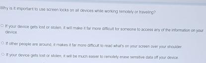 Why is it important to use screen locks on all devices while working remotely or traveling?
If your device gets lost or stolen, it will make it far more difficult for someone to access any of the information on your
device
If other people are around, it makes it far more difficult to read what's on your screen over your shoulder.
If your device gets lost or stolen, it will be much easier to remotely erase sensitive data off your device.