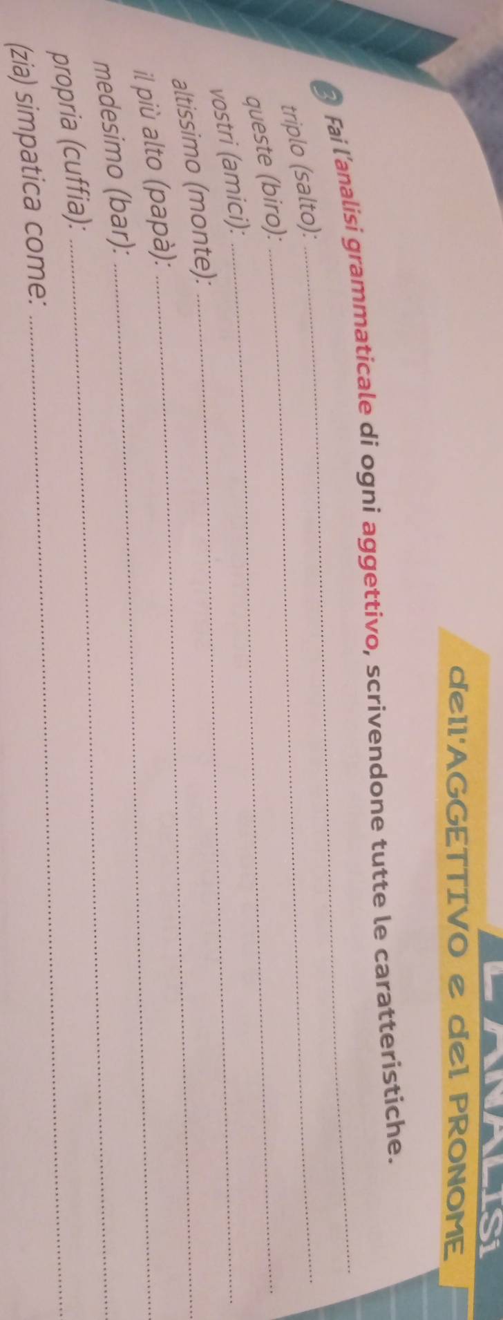 IS 
de11'AGGETTIVO e de1 PRONOME 
Fai l'analisi grammaticale di ogni aggettivo, scrivendone tutte le caratteristiche. 
triplo (salto):_ 
queste (biro):_ 
vostri (amici):_ 
altissimo (monte):_ 
il più alto (papà):_ 
medesimo (bar): 
propria (cuffia):_ 
(zia) simpatica come: