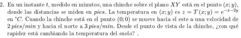 En un instante t, medido en minutos, una chinche sobre el plano XY está en el punto (x;y), 
donde las distancias se miden en pies. La temperatura en (x;y) es z=T(x;y)=e^(-x-2y)
en °C. Cuando la chinche está en el punto (0;0) se mueve hacia el este a una velocidad de
2 pies/min y hacia el norte a 3pies/min. Desde el punto de vista de la chinche, ¿con qué 
rapidez está cambiando la temperatura del suelo? .