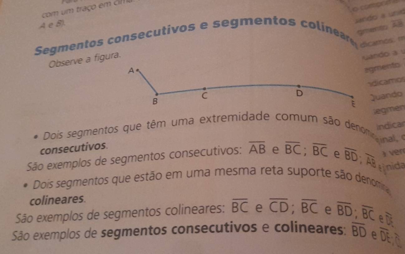 sando a unid
A e B). overline AB
gmentt
Segmentos consecutivos e segmentos colineare dcamos m
Observe a figura.
uando au
A
agmento
D adicamos
B
C Quando
E
Gegmen
indicar
Dois segmentos que têm uma extremidade comum são denomana 
consecutivos.
São exemplos de segmentos consecutivos: overline AB e overline BC; overline BC
e overline BD; overline AB 1 ver
nida
Dois segmentos que estão em uma mesma reta suporte são denoma
colineares.
São exemplos de segmentos colineares: overline BC e overline CD; overline BC e overline BD; overline BC e D
São exemplos de segmentos consecutivos e colineares: overline BD e
overline DE.0