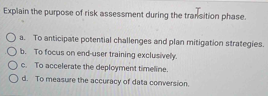 Explain the purpose of risk assessment during the transition phase.
a. To anticipate potential challenges and plan mitigation strategies.
b. To focus on end-user training exclusively.
c. To accelerate the deployment timeline.
d. To measure the accuracy of data conversion.