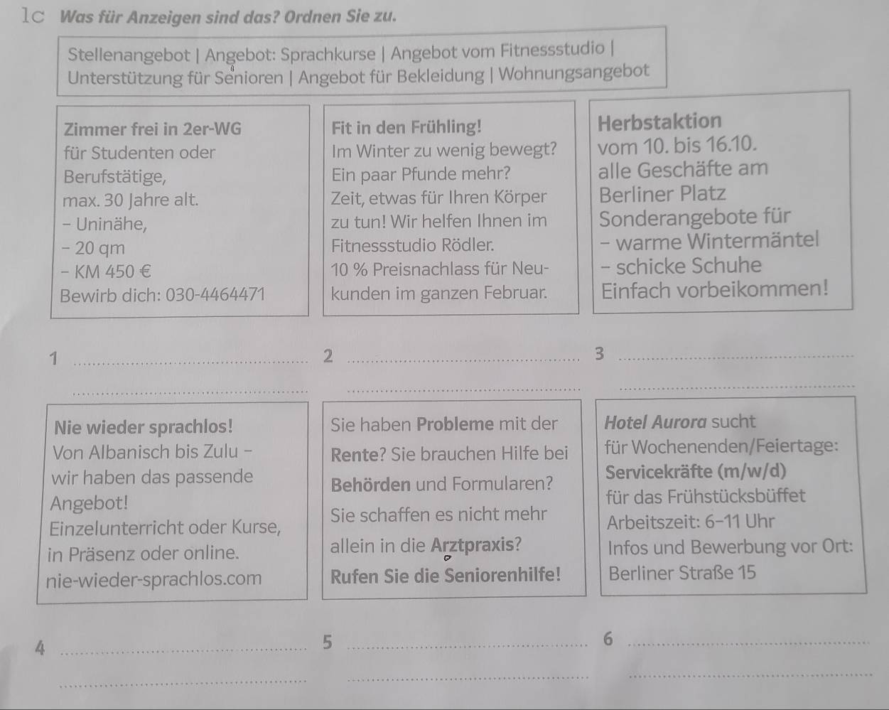 1C Was für Anzeigen sind das? Ordnen Sie zu. 
Stellenangebot | Angebot: Sprachkurse | Angebot vom Fitnessstudio | 
Unterstützung für Senioren | Angebot für Bekleidung | Wohnungsangebot 
Zimmer frei in 2er -WG Fit in den Frühling! Herbstaktion 
für Studenten oder Im Winter zu wenig bewegt? vom 10. bis 16.10. 
Berufstätige, Ein paar Pfunde mehr? alle Geschäfte am 
max. 30 Jahre alt. Zeit, etwas für Ihren Körper Berliner Platz 
- Uninähe, zu tun! Wir helfen Ihnen im Sonderangebote für
- 20 qm Fitnessstudio Rödler. - warme Wintermäntel 
- KM 450 € 10 % Preisnachlass für Neu- - schicke Schuhe 
Bewirb dich: 030-4464471 kunden im ganzen Februar. Einfach vorbeikommen! 
_1 
_2 
_3 
_ 
_ 
_ 
Nie wieder sprachlos! Sie haben Probleme mit der Hotel Aurora sucht 
Von Albanisch bis Zulu - Rente? Sie brauchen Hilfe bei für Wochenenden/Feiertage: 
wir haben das passende Servicekräfte (m/w/d) 
Behörden und Formularen? 
Angebot! für das Frühstücksbüffet 
Einzelunterricht oder Kurse, Sie schaffen es nicht mehr Arbeitszeit: 6-11 Uhr 
in Präsenz oder online. allein in die Arztpraxis? Infos und Bewerbung vor Ort: 
nie-wieder-sprachlos.com Rufen Sie die Seniorenhilfe! Berliner Straße 15 
_4 
_5 
_6 
_ 
_ 
_