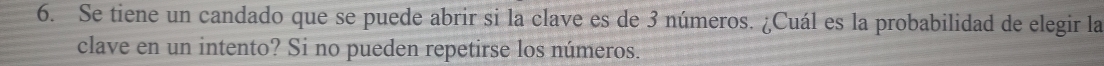 Se tiene un candado que se puede abrir si la clave es de 3 números. ¿Cuál es la probabilidad de elegir la 
clave en un intento? Si no pueden repetirse los números.