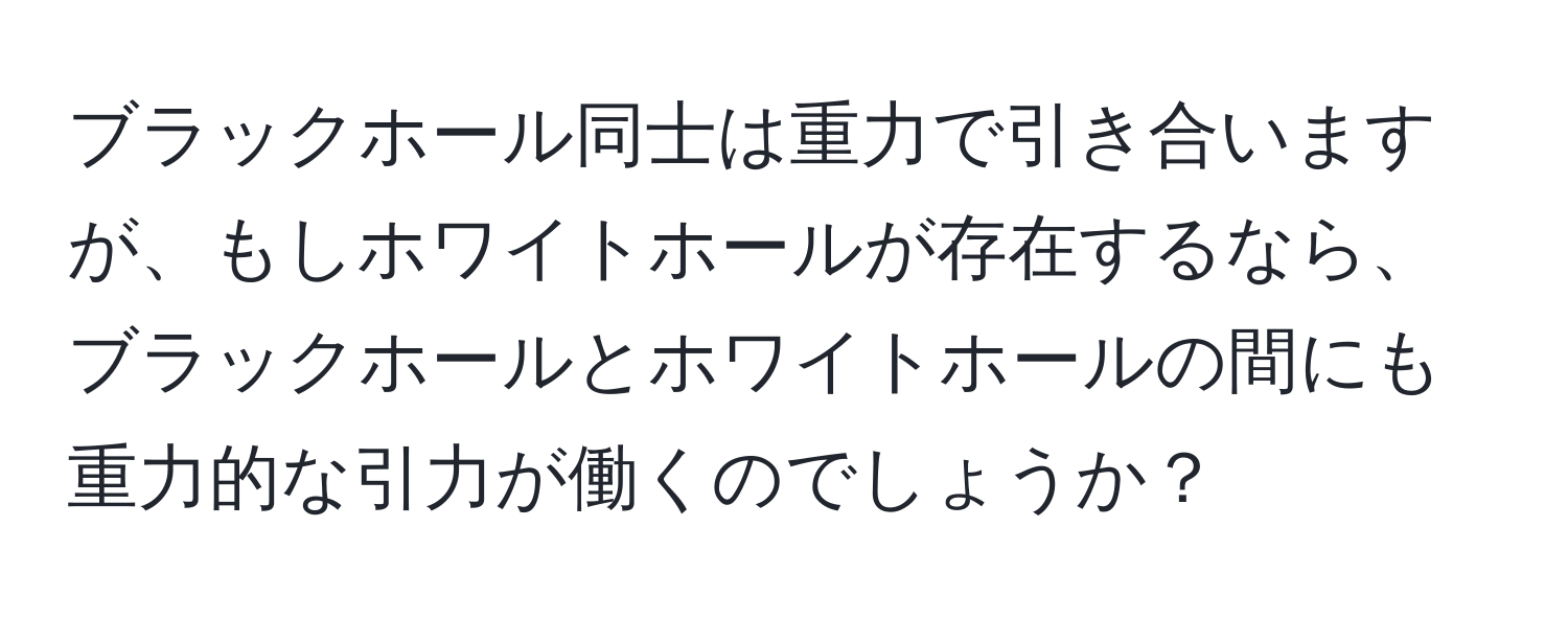 ブラックホール同士は重力で引き合いますが、もしホワイトホールが存在するなら、ブラックホールとホワイトホールの間にも重力的な引力が働くのでしょうか？