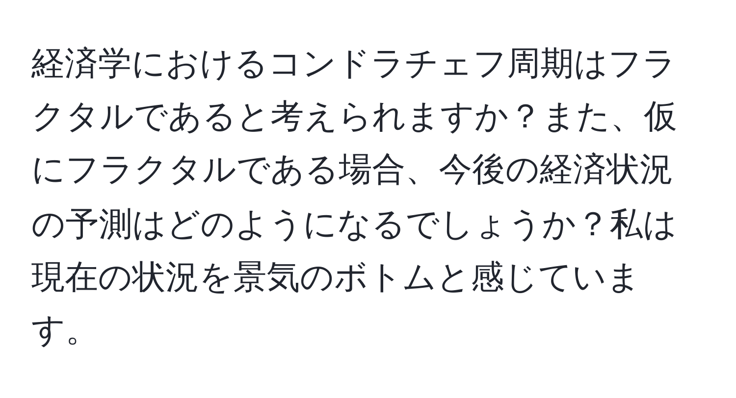 経済学におけるコンドラチェフ周期はフラクタルであると考えられますか？また、仮にフラクタルである場合、今後の経済状況の予測はどのようになるでしょうか？私は現在の状況を景気のボトムと感じています。