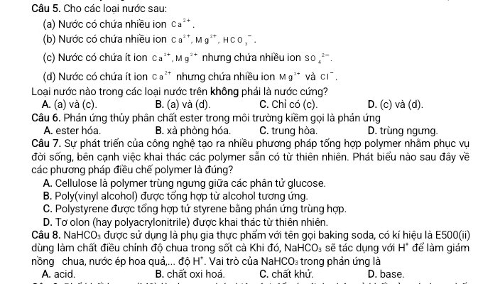 Cho các loại nước sau:
(a) Nước có chứa nhiều ion Ca^(2+).
(b) Nước có chứa nhiều ion Ca^(2+),Mg^(2+),HCO_3^(-.
(c) Nước có chứa ít ion Ca^2+),Mg^(2+) nhưng chứa nhiều ion SO_4^((2-).
(d) Nước có chứa ít ion Ca^2+) nhưng chứa nhiều ion Mg^(2+) và CI^-.
Loại nước nào trong các loại nước trên không phải là nước cứng?
A. (a) và (c). B. (a) và (d). C. Chỉ có (c). D. (c) và (d).
Câu 6. Phản ứng thủy phân chất ester trong môi trường kiềm gọi là phản ứng
A. ester hóa. B. xà phòng hóa. C. trung hòa. D. trùng ngưng.
Câu 7. Sự phát triển của công nghệ tạo ra nhiều phương pháp tổng hợp polymer nhằm phục vụ
đời sống, bên cạnh việc khai thác các polymer sẵn có từ thiên nhiên. Phát biểu nào sau đây về
các phương pháp điều chế polymer là đúng?
A. Cellulose là polymer trùng ngưng giữa các phân tử glucose.
B. Poly(vinyl alcohol) được tổng hợp từ alcohol tương ứng.
C. Polystyrene được tổng hợp tử styrene bằng phản ứng trùng hợp.
D. Tơ olon (hay polyacrylonitrile) được khai thác từ thiên nhiên.
Câu 8. NaHCO_3 được sử dụng là phụ gia thực phẩm với tên gọi baking soda, có kí hiệu là E500(ii)
dùng làm chất điều chỉnh độ chua trong sốt cà Khi đó, NaHCO_3 sẽ tác dụng với H* để làm giảm
nồng chua, nước ép hoa quả,... độ H^+. Vai trò của N aHCO_3 trong phản ứng là
A. acid. B. chất oxi hoá. C. chất khử. D. base.