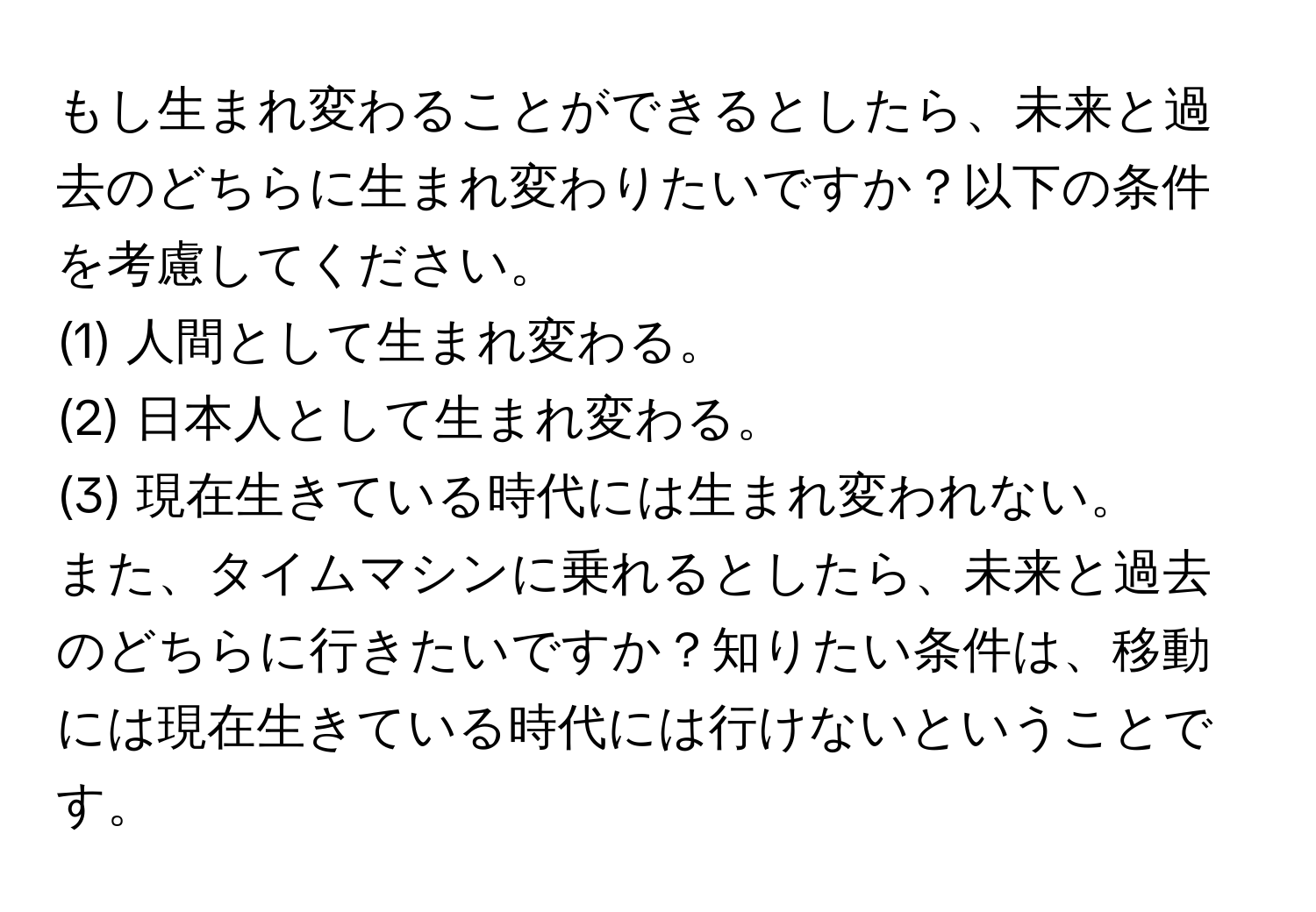 もし生まれ変わることができるとしたら、未来と過去のどちらに生まれ変わりたいですか？以下の条件を考慮してください。  
(1) 人間として生まれ変わる。  
(2) 日本人として生まれ変わる。  
(3) 現在生きている時代には生まれ変われない。  
また、タイムマシンに乗れるとしたら、未来と過去のどちらに行きたいですか？知りたい条件は、移動には現在生きている時代には行けないということです。