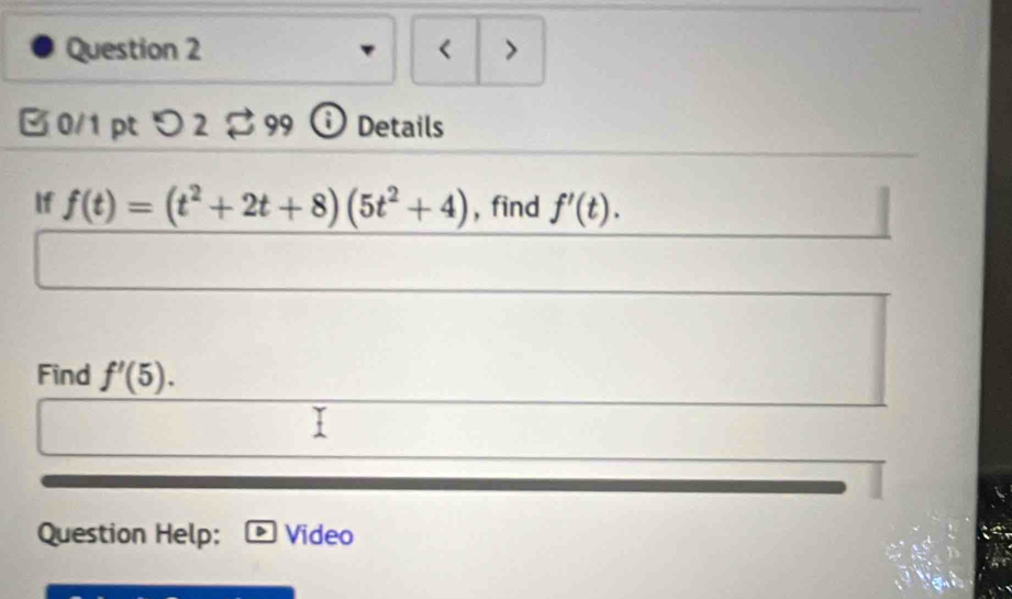 < > 
0/1 pt つ 2。 99 Details 
If f(t)=(t^2+2t+8)(5t^2+4) , find f'(t). 
Find f'(5). 
Question Help: Video