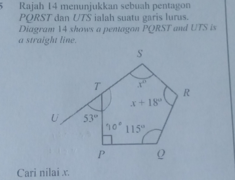 Rajah 14 menunjukkan sebuah pentagon
PQRST dan UTS ialah suatu garis lurus.
Diagram 14 shows a pentagon PQRST and UTS is
a straight line.
Cari nilai x.