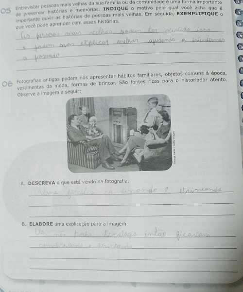 O5 Entrevistar pessoas mais velhas da sua família ou da comunidade é uma forma importante 
de preservar histórias e memórias. INDIQUE o motivo pelo qual você acha que é 
importante ouvir as histórias de pessoas mais velhas. Em seguida, EXΕΜPLIFique o 
_ 
que você pode aprender com essas histórias. 
_ 
_ 
_ 
Fotografias antigas podem nos apresentar hábitos familiares, objetos comuns à época, 
vestimentas da moda, formas de brincar. São fontes ricas para o historiador atento. 
Observe a imagemeguir: 
A. DESCREVA o que está vendo na fotografia. 
_ 
_ 
_ 
B. ELABORE uma explicação para a imagem. 
_ 
_ 
_ 
_