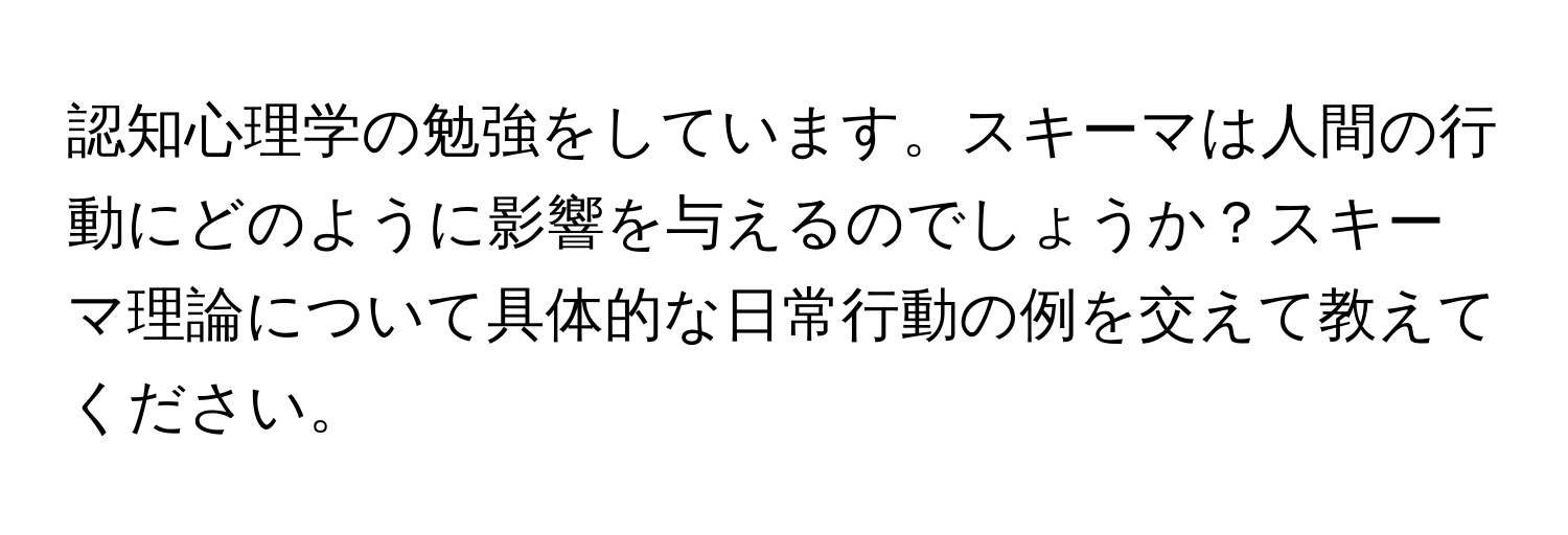 認知心理学の勉強をしています。スキーマは人間の行動にどのように影響を与えるのでしょうか？スキーマ理論について具体的な日常行動の例を交えて教えてください。