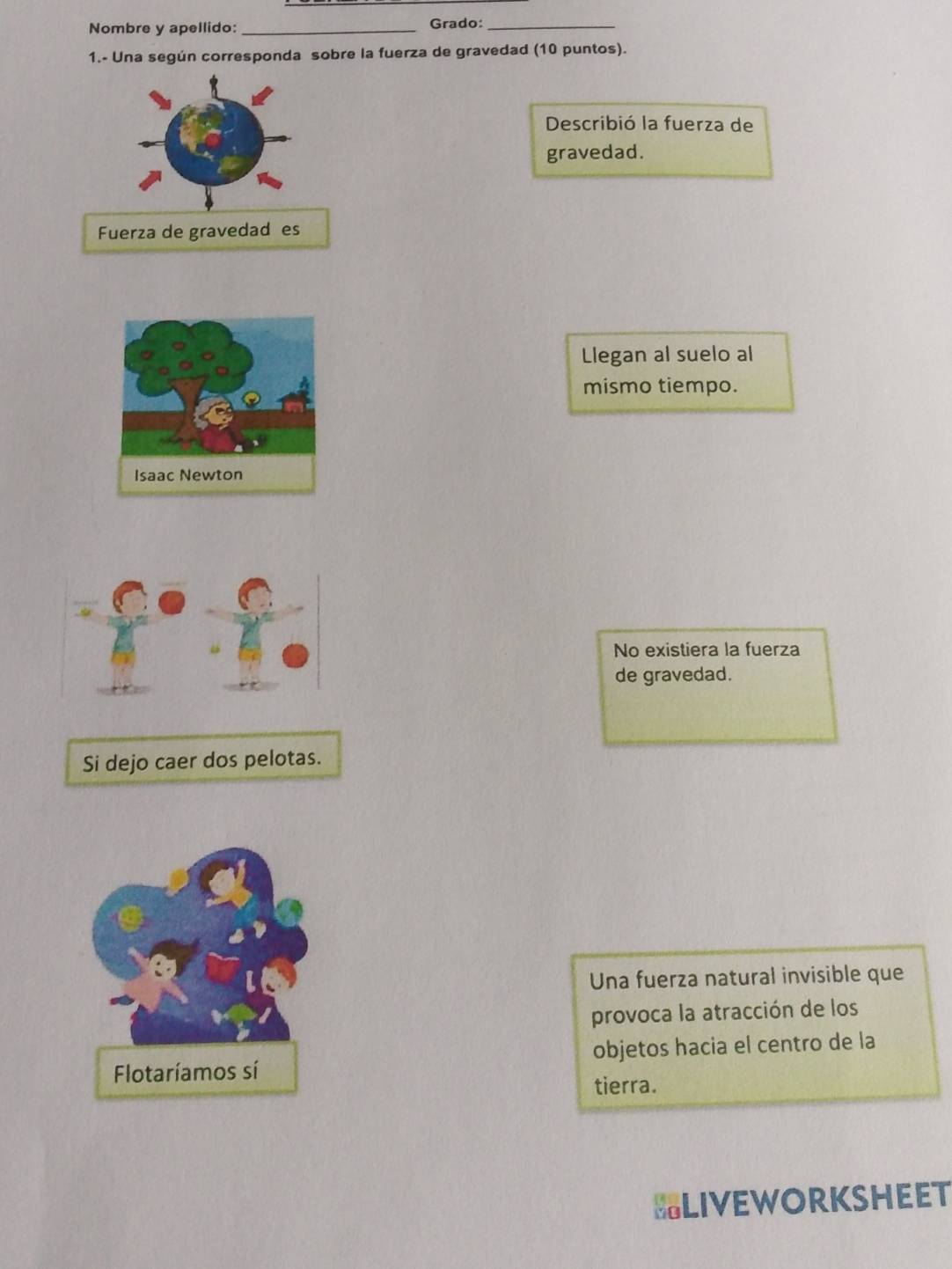 Nombre y apellido: _Grado:_
1.- Una según corresponda sobre la fuerza de gravedad (10 puntos).
Describió la fuerza de
gravedad.
Fuerza de gravedad es
Llegan al suelo al
mismo tiempo.
No existiera la fuerza
de gravedad.
Si dejo caer dos pelotas.
Una fuerza natural invisible que
provoca la atracción de los
objetos hacia el centro de la
tierra.
BLIVEWORKSHEET