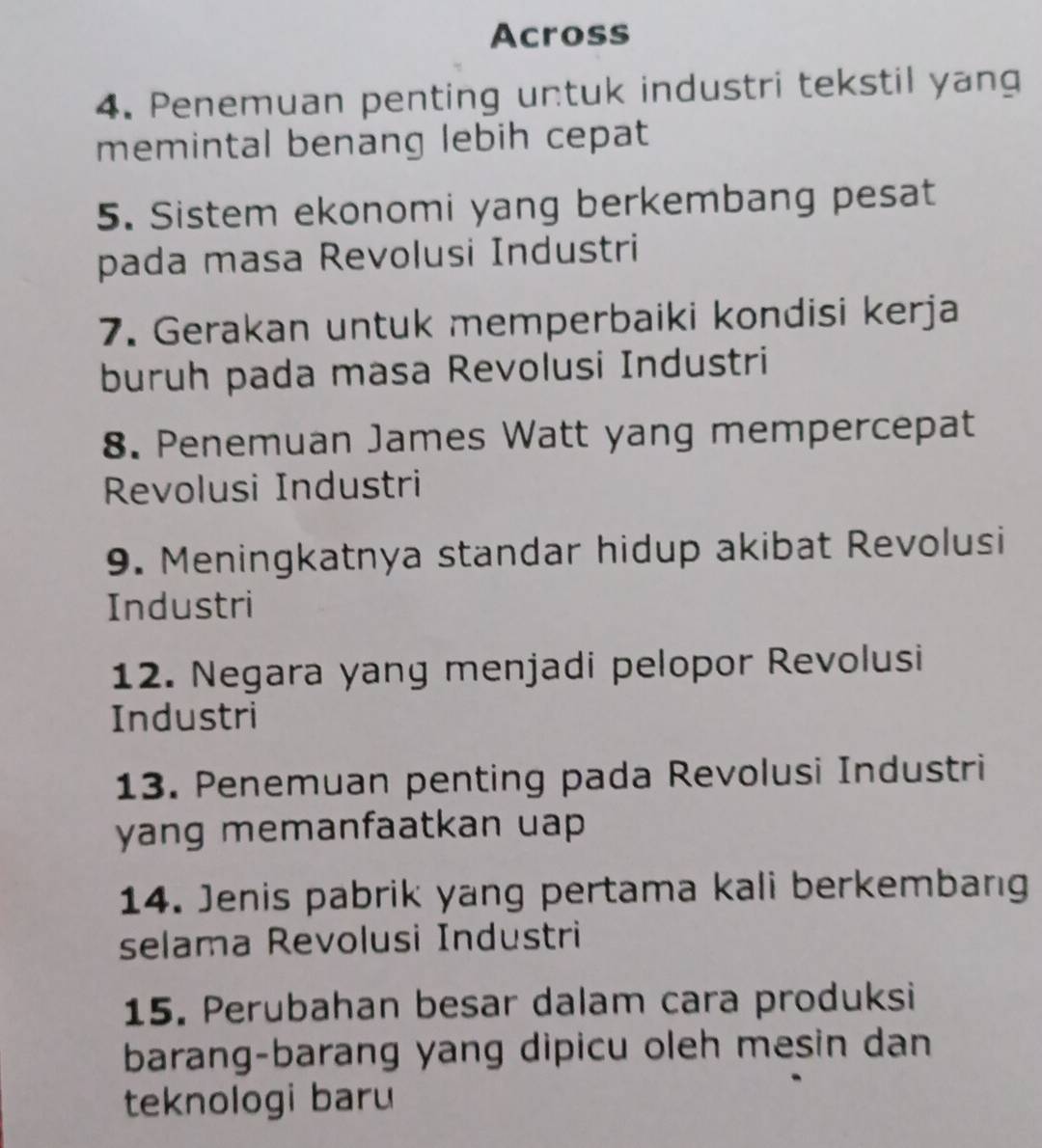 Across 
4. Penemuan penting untuk industri tekstil yang 
memintal benang lebih cepat 
5. Sistem ekonomi yang berkembang pesat 
pada masa Revolusi Industri 
7. Gerakan untuk memperbaiki kondisi kerja 
buruh pada masa Revolusi Industri 
8. Penemuan James Watt yang mempercepat 
Revolusi Industri 
9. Meningkatnya standar hidup akibat Revolusi 
Industri 
12. Negara yang menjadi pelopor Revolusi 
Industri 
13. Penemuan penting pada Revolusi Industri 
yang memanfaatkan uap 
14. Jenis pabrik yang pertama kali berkembang 
selama Revolusi Industri 
15. Perubahan besar dalam cara produksi 
barang-barang yang dipicu oleh mesin dan 
teknologi baru