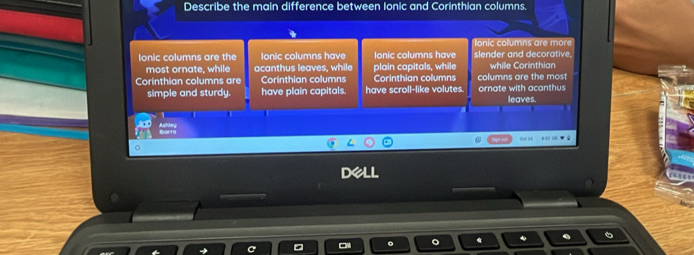 Describe the main difference between Ionic and Corinthian columns.
lonic columns are more
Ionic columns are the Ionic columns have Ionic columns have slender and decorative,
most ornate, while acanthus leaves, while plain capitals, while while Corinthian
Corinthian columns are Corinthian columns Corinthian columns columns are the most
simple and sturdy. have plain capitals. have scroll-like volutes. ornate with acanthus
leaves.
Ashley
Ibarro
Oct 24 = o -
DeLL
«