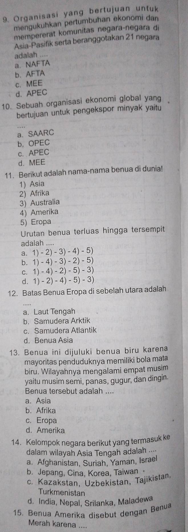 Organisasi yang bertujuan untuk
mengukuhkan pertumbuhan ekonomi dan
mempererat komunitas negara-negara di
Asia-Pasifik serta beranggotakan 21 negara
adalah ....
a.NAFTA
b.AFTA
c. MEE
d.APEC
10. Sebuah organisasi ekonomi global yang
bertujuan untuk pengekspor minyak yaitu
a. SAARC
b. OPEC
c. APEC
d. MEE
11. Berikut adalah nama-nama benua di dunia!
1) Asia
2) Afrika
3) Australia
4) Amerika
5) Eropa
Urutan benua terluas hingga tersempit
adalah ....
a. 1)-2)-3)-4)-5)
b. 1)-4)-3)-2)-5)
C. 1)-4)-2)-5)-3)
d. 1)-2)-4)-5)-3)
12. Batas Benua Eropa di sebelah utara adalah
a. Laut Tengah
b. Samudera Arktik
c. Samudera Atlantik
d. Benua Asia
13. Benua ini dijuluki benua biru karena
mayoritas penduduknya memiliki bola mata
biru. Wilayahnya mengalami empat musim
yaitu musim semi, panas, gugur, dan dingin.
Benua tersebut adalah ....
a. Asia
b. Afrika
c. Eropa
d. Amerika
14. Kelompok negara berikut yang termasuk ke
dalam wilayah Asia Tengah adalah ....
a. Afghanistan, Suriah, Yaman, Israel
b. Jepang, Cina, Korea, Taiwan
c. Kazakstan, Uzbekistan, Tajikistan,
Turkmenistan
d. India, Nepal, Srilanka, Maladewa
15. Benua Amerika disebut dengan Benua
Merah karena ....