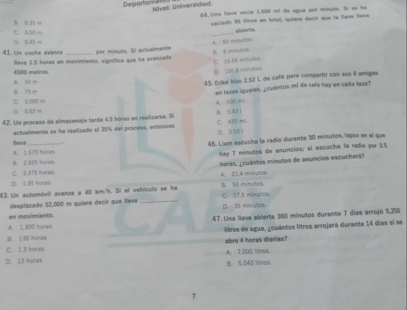 Departamenió
Nivel: Universidad.
44. Una llave vacia 1,600 ml de agua por minuto. Si se ha
B. 0.35 m
vaciado 96 litros en total, quiere decir que la llava lleva
C. 0.50 m
_
abierta.
D. 0.45 m A. 60 minutos.
41.Un coche avanza _por minuto. Si actualmente
lleva 1.5 horas en movimiento, significa que ha avanzado B. 6 minutos.
C. 16.56 minutos.
4500 metros.
D. 166.6 minutos.
A. 50 m
45. Erika hizo 2.52 L de café para compartir con sus 6 amigas
B. 75 m
en tazas iguales, ¿cuántos mi de café hay en cada taza?
C. 3,000 m A. 500 ml
D. 0.02 m
42. Un proceso de almacenaje tarda 4.5 horas en realizarse. Si B. 0.42 I
actualmente se ha realizado el 35% del proceso, entonces C. 420 ml.
D. 0.50 1
lleva_ .
46. Liam escucha la radio durante 30 minutos, lapso en el que
A. 1.575 horas.
hay 7 minutos de anuncios; si escucha la radio por 2.5
B. 2.325 horas
horas, ¿cuántos minutos de anuncios escuchará?
C. 3.375 hores.
D. 1.35 horas. A. 21.4 minutos.
43. Un automóvil avanza a 40 km/h. Si el vehículo se ha B. 50 minutos.
desplazado 52,000 m quiere decir que lleva _C. 17.5 minutos.
en movimiento. D. 35 minutos.
47. Una llave abierta 360 minutos durante 7 dias arrojó 5,250
A. 1,300 horas
litros de agua, ¿cuántos litros arrojará durante 14 días si se
B. 130 horas
C. 1.3 horas abre 4 horas diarias?
D. 13 horas A. 7,000 litros.
B. 5,040 litros.
7