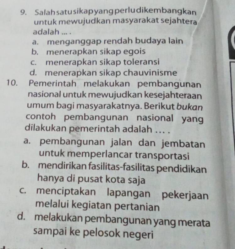 Salahsatusikapyang perludikembangkan
untuk mewujudkan masyarakat sejahtera
adalah ... .
a. menganggap rendah budaya lain
b. menerapkan sikap egois
c. menerapkan sikap toleransi
d. menerapkan sikap chauvinisme
10. Pemerintah melakukan pembangunan
nasional untuk mewujudkan kesejahteraan
umum bagi masyarakatnya. Berikut bukan
contoh pembangunan nasional yang
dilakukan pemerintah adalah ... .
a. pembangunan jalan dan jembatan
untuk memperlancar transportasi
b. mendirikan fasilitas-fasilitas pendidikan
hanya di pusat kota saja
c. menciptakan lapangan pekerjaan
melalui kegiatan pertanian
d. melakukan pembangunan yang merata
sampai ke pelosok negeri