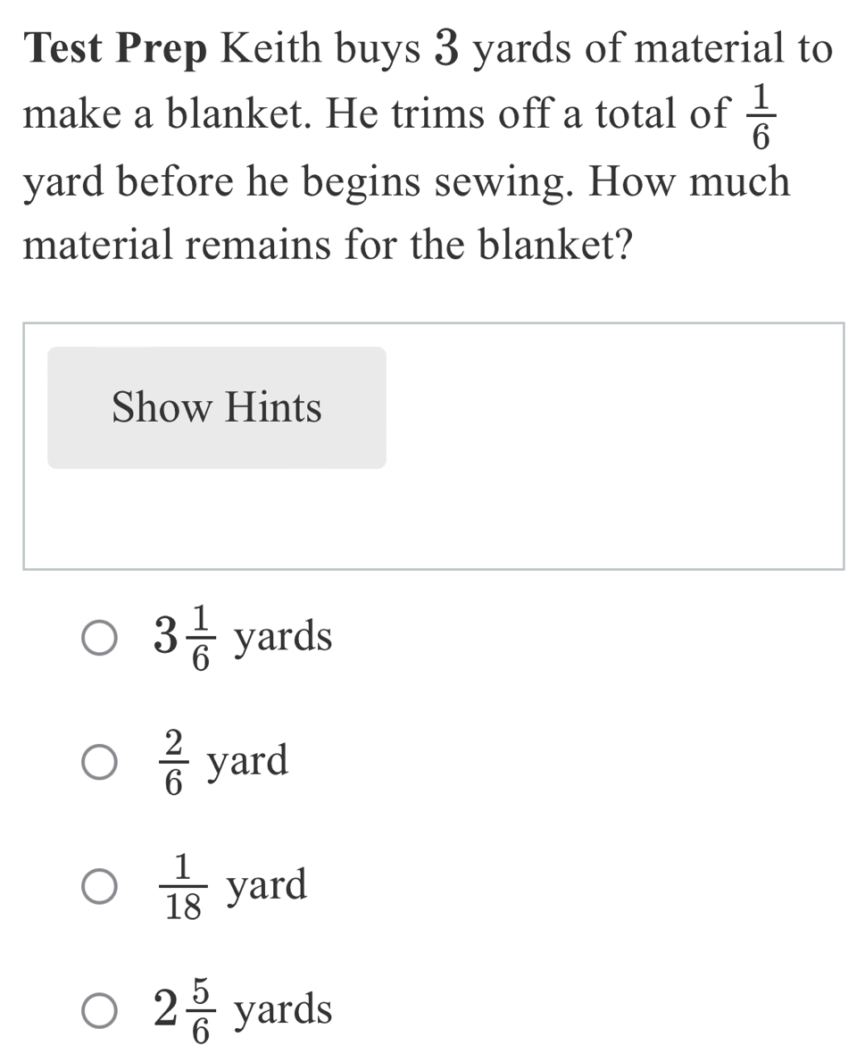 Test Prep Keith buys 3 yards of material to
make a blanket. He trims off a total of  1/6 
yard before he begins sewing. How much
material remains for the blanket?
Show Hints
3 1/6  yards
 2/6  yard
 1/18  yard
2 5/6  yards