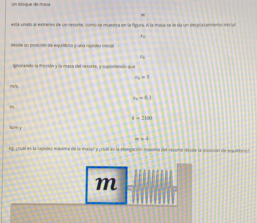 Un bloque de masa 
m 
está unido al extremo de un resorte, como se muestra en la figura. A la masa se le da un desplazamiento inicial
x_0
desde su posición de equilibrio y una rapidez inicial
U_0. Ignorando la fricción y la masa del resorte, y suponiendo que
upsilon _0=5
m/s,
x_0=0.3
m,
k=2100
N/m y
m=4
kg, ¿cuál es la rapidez máxima de la masa? y ¿cuál es la elongación máxima del resorte desde la posición de equilibrio?
m